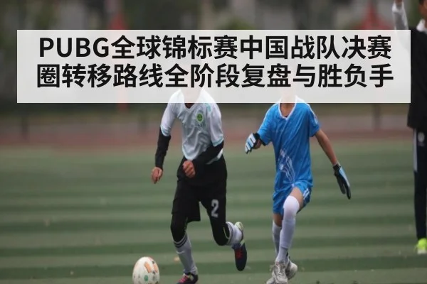 PUBG全球锦标赛中国战队决赛圈转移路线全阶段复盘与胜负手（kaiyunsports）