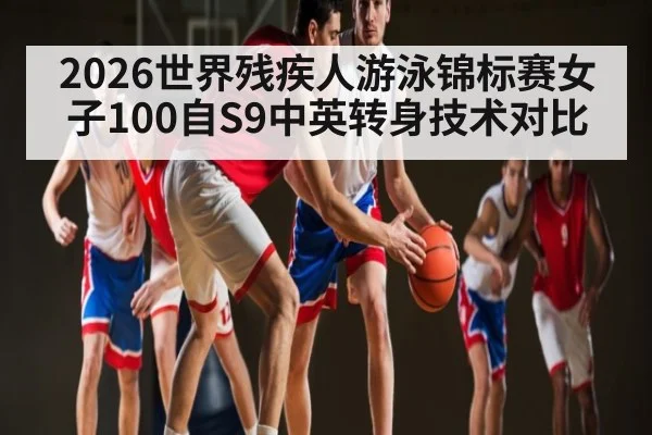 2026世界残疾人游泳锦标赛女子100自S9中英转身技术对比